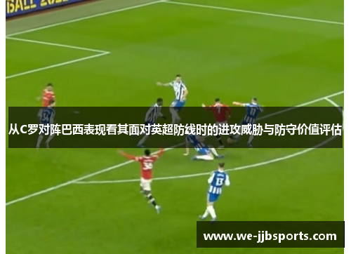 从C罗对阵巴西表现看其面对英超防线时的进攻威胁与防守价值评估 从C罗对阵巴西表现看其面对英超防线时的进攻威胁与防守价值评估